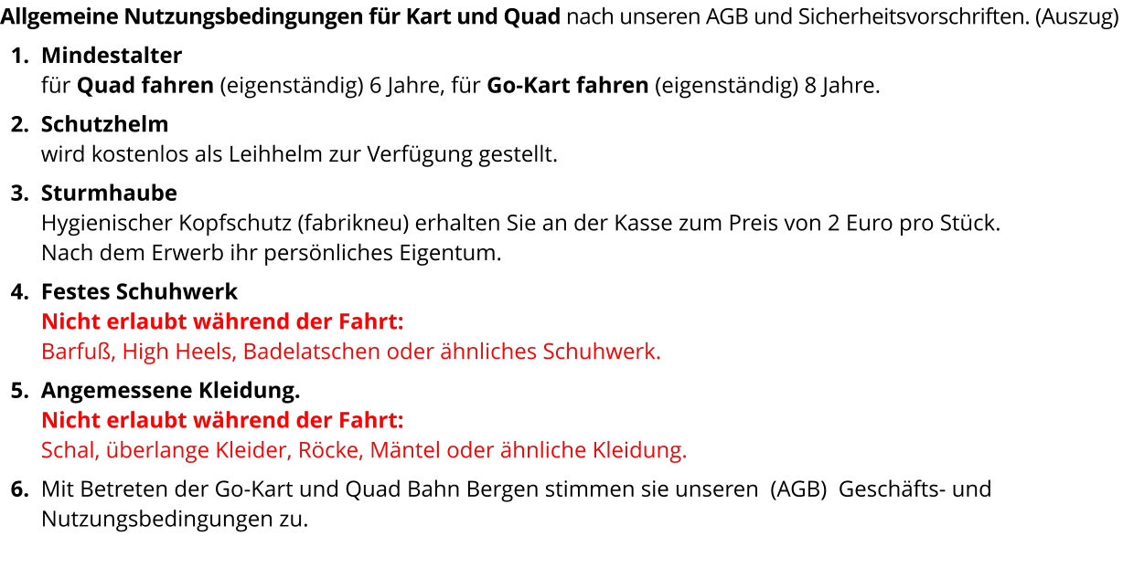 Allgemeine Nutzungsbedingungen für Kart und Quad nach unseren AGB und Sicherheitsvorschriften. (Auszug) 	1.	Mindestalter für Quad fahren (eigenständig) 6 Jahre, für Go-Kart fahren (eigenständig) 8 Jahre. 	2.	Schutzhelm wird kostenlos als Leihhelm zur Verfügung gestellt. 	3.	Sturmhaube Hygienischer Kopfschutz (fabrikneu) erhalten Sie an der Kasse zum Preis von 2 Euro pro Stück. Nach dem Erwerb ihr persönliches Eigentum. 	4.	Festes SchuhwerkNicht erlaubt während der Fahrt: Barfuß, High Heels, Badelatschen oder ähnliches Schuhwerk.  	5.	Angemessene Kleidung.Nicht erlaubt während der Fahrt: Schal, überlange Kleider, Röcke, Mäntel oder ähnliche Kleidung. 	6.	Mit Betreten der Go-Kart und Quad Bahn Bergen stimmen sie unseren  (AGB)  Geschäfts- und Nutzungsbedingungen zu. 
