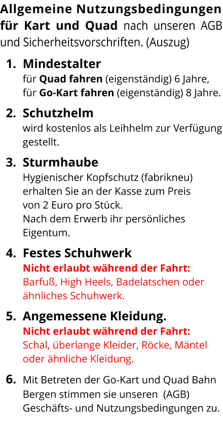 Allgemeine Nutzungsbedingungenfür Kart und Quad nach unseren AGB und Sicherheitsvorschriften. (Auszug) 	1.	Mindestalter für Quad fahren (eigenständig) 6 Jahre, für Go-Kart fahren (eigenständig) 8 Jahre. 	2.	Schutzhelm wird kostenlos als Leihhelm zur Verfügung gestellt. 	3.	Sturmhaube Hygienischer Kopfschutz (fabrikneu) erhalten Sie an der Kasse zum Preis von 2 Euro pro Stück. Nach dem Erwerb ihr persönliches Eigentum. 	4.	Festes SchuhwerkNicht erlaubt während der Fahrt: Barfuß, High Heels, Badelatschen oder ähnliches Schuhwerk.  	5.	Angemessene Kleidung.Nicht erlaubt während der Fahrt: Schal, überlange Kleider, Röcke, Mäntel oder ähnliche Kleidung. 	6.	Mit Betreten der Go-Kart und Quad Bahn Bergen stimmen sie unseren  (AGB)  Geschäfts- und Nutzungsbedingungen zu. 